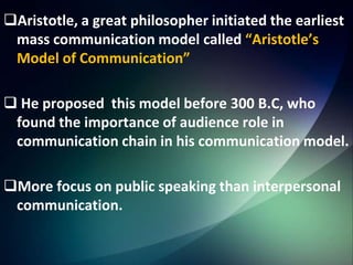 Aristotle, a great philosopher initiated the earliest
mass communication model called “Aristotle’s
Model of Communication”
 He proposed this model before 300 B.C, who
found the importance of audience role in
communication chain in his communication model.
More focus on public speaking than interpersonal
communication.
 