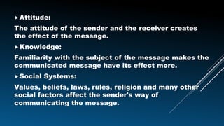 Attitude:
The attitude of the sender and the receiver creates
the effect of the message.
Knowledge:
Familiarity with the subject of the message makes the
communicated message have its effect more.
Social Systems:
Values, beliefs, laws, rules, religion and many other
social factors affect the sender's way of
communicating the message.
 