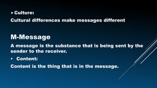 Culture:
Cultural differences make messages different
M-Message
A message is the substance that is being sent by the
sender to the receiver.
• Content:
Content is the thing that is in the message.
 
