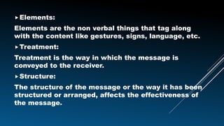 Elements:
Elements are the non verbal things that tag along
with the content like gestures, signs, language, etc.
Treatment:
Treatment is the way in which the message is
conveyed to the receiver.
Structure:
The structure of the message or the way it has been
structured or arranged, affects the effectiveness of
the message.
 