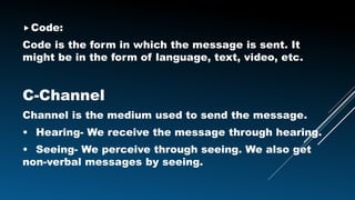 Code:
Code is the form in which the message is sent. It
might be in the form of language, text, video, etc.
C-Channel
Channel is the medium used to send the message.
• Hearing- We receive the message through hearing.
• Seeing- We perceive through seeing. We also get
non-verbal messages by seeing.
 