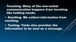 • Touching- Many of the non-verbal
communication happens from touching
like holding hands.
• Smelling- We collect information from
smelling.
• Tasting- Taste also provides the
information to be sent as a message.
 