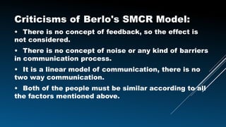 Criticisms of Berlo's SMCR Model:
• There is no concept of feedback, so the effect is
not considered.
• There is no concept of noise or any kind of barriers
in communication process.
• It is a linear model of communication, there is no
two way communication.
• Both of the people must be similar according to all
the factors mentioned above.
 