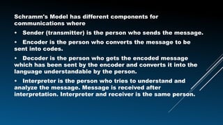 Schramm's Model has different components for
communications where
• Sender (transmitter) is the person who sends the message.
• Encoder is the person who converts the message to be
sent into codes.
• Decoder is the person who gets the encoded message
which has been sent by the encoder and converts it into the
language understandable by the person.
• Interpreter is the person who tries to understand and
analyze the message. Message is received after
interpretation. Interpreter and receiver is the same person.
 