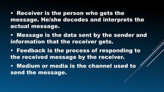 • Receiver is the person who gets the
message. He/she decodes and interprets the
actual message.
• Message is the data sent by the sender and
information that the receiver gets.
• Feedback is the process of responding to
the received message by the receiver.
• Medium or media is the channel used to
send the message.
 