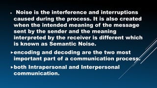  Noise is the interference and interruptions
caused during the process. It is also created
when the intended meaning of the message
sent by the sender and the meaning
interpreted by the receiver is different which
is known as Semantic Noise.
encoding and decoding are the two most
important part of a communication process.
both Intrapersonal and Interpersonal
communication.
 
