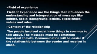 Field of experience
Field of Experience are the things that influences the
understanding and interpretation of message like
culture, social background, beliefs, experiences,
values and rules.
Context of the relationship
The people involved must have things in common to
talk about. The message must be something
important to both. Communication will be easier if
the relationship between the sender and receiver is
close.
 
