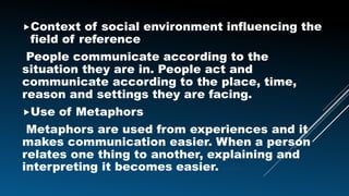 Context of social environment influencing the
field of reference
People communicate according to the
situation they are in. People act and
communicate according to the place, time,
reason and settings they are facing.
Use of Metaphors
Metaphors are used from experiences and it
makes communication easier. When a person
relates one thing to another, explaining and
interpreting it becomes easier. easier.
 