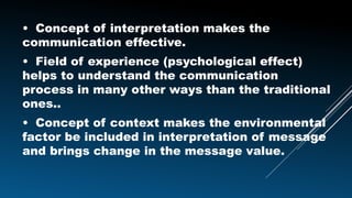 • Concept of interpretation makes the
communication effective.
• Field of experience (psychological effect)
helps to understand the communication
process in many other ways than the traditional
ones..
• Concept of context makes the environmental
factor be included in interpretation of message
and brings change in the message value.
 