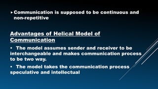 Communication is supposed to be continuous and
non-repetitive
Advantages of Helical Model of
Communication
• The model assumes sender and receiver to be
interchangeable and makes communication process
to be two way.
• The model takes the communication process
speculative and intellectual
 