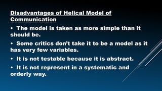 Disadvantages of Helical Model of
Communication
• The model is taken as more simple than it
should be.
• Some critics don’t take it to be a model as it
has very few variables.
• It is not testable because it is abstract.
• It is not represent in a systematic and
orderly way.
 