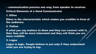  communication process one way, from speaker to receiver.
Critical Elements of a Good Communicator
1. Ethos
Ethos is the characteristic which makes you credible in front of
the audience.
2. Pathos
If what you say matters to them and they can connect with it,
then they will be more interested and they will think you are
more credible.
3. Logos
Logos is logic. People believe in you only if they understand
what you are trying to say.
 