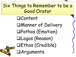 Six Things to Remember to be a
Good Orator
Content
Manner of Delivery
Pathos (Emotion)
Logos (Reason)
Ethos (Credible)
Arguments
 