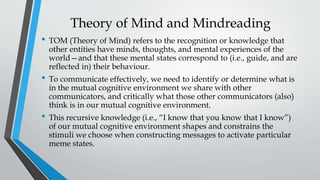 Theory of Mind and Mindreading
• TOM (Theory of Mind) refers to the recognition or knowledge that
other entities have minds, thoughts, and mental experiences of the
world—and that these mental states correspond to (i.e., guide, and are
reflected in) their behaviour.
• To communicate effectively, we need to identify or determine what is
in the mutual cognitive environment we share with other
communicators, and critically what those other communicators (also)
think is in our mutual cognitive environment.
• This recursive knowledge (i.e., “I know that you know that I know”)
of our mutual cognitive environment shapes and constrains the
stimuli we choose when constructing messages to activate particular
meme states.
 