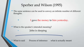 Sperber and Wilson (1995)
• The same sentence can be used to convey an infinite number of different
thoughts.
• I gave the money to him yesterday.
• What is the speaker’s intended meaning?
• John is sleeping
• What is said Process of inference what is actually meant
 