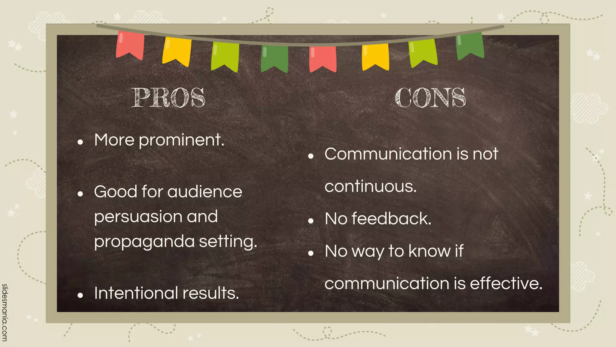PROS
● Communication is not
continuous.
● No feedback.
● No way to know if
communication is effective.
● More prominent.
● Good for audience
persuasion and
propaganda setting.
● Intentional results.
CONS
 