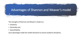 Advantages of Shannon and Weaver’s model
The strengths of Shannon and Weaver’s model are:
• Simplicity
• Generality and
• Quantifiability
Such advantages made this model attractive to several academic disciplines.
 