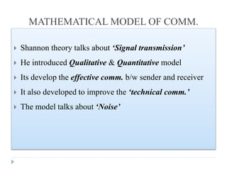 MATHEMATICAL MODEL OF COMM.
 Shannon theory talks about ‘Signal transmission’
 He introduced Qualitative & Quantitative model
 Its develop the effective comm. b/w sender and receiver
 It also developed to improve the ‘technical comm.’
 The model talks about ‘Noise’
 