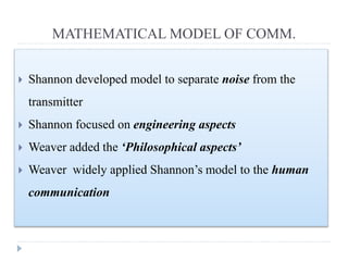 MATHEMATICAL MODEL OF COMM.
 Shannon developed model to separate noise from the
transmitter
 Shannon focused on engineering aspects
 Weaver added the ‘Philosophical aspects’
 Weaver widely applied Shannon’s model to the human
communication
 