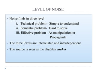 LEVEL OF NOISE
 Noise finds in three level
i. Technical problem- Simple to understand
ii. Semantic problem- Hard to solve
iii. Effective problem- As manipulation or
Propaganda
 The three levels are interrelated and interdependent
 The source is seen as the decision maker
 