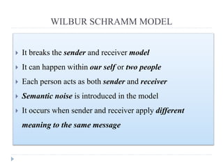WILBUR SCHRAMM MODEL
 It breaks the sender and receiver model
 It can happen within our self or two people
 Each person acts as both sender and receiver
 Semantic noise is introduced in the model
 It occurs when sender and receiver apply different
meaning to the same message
 