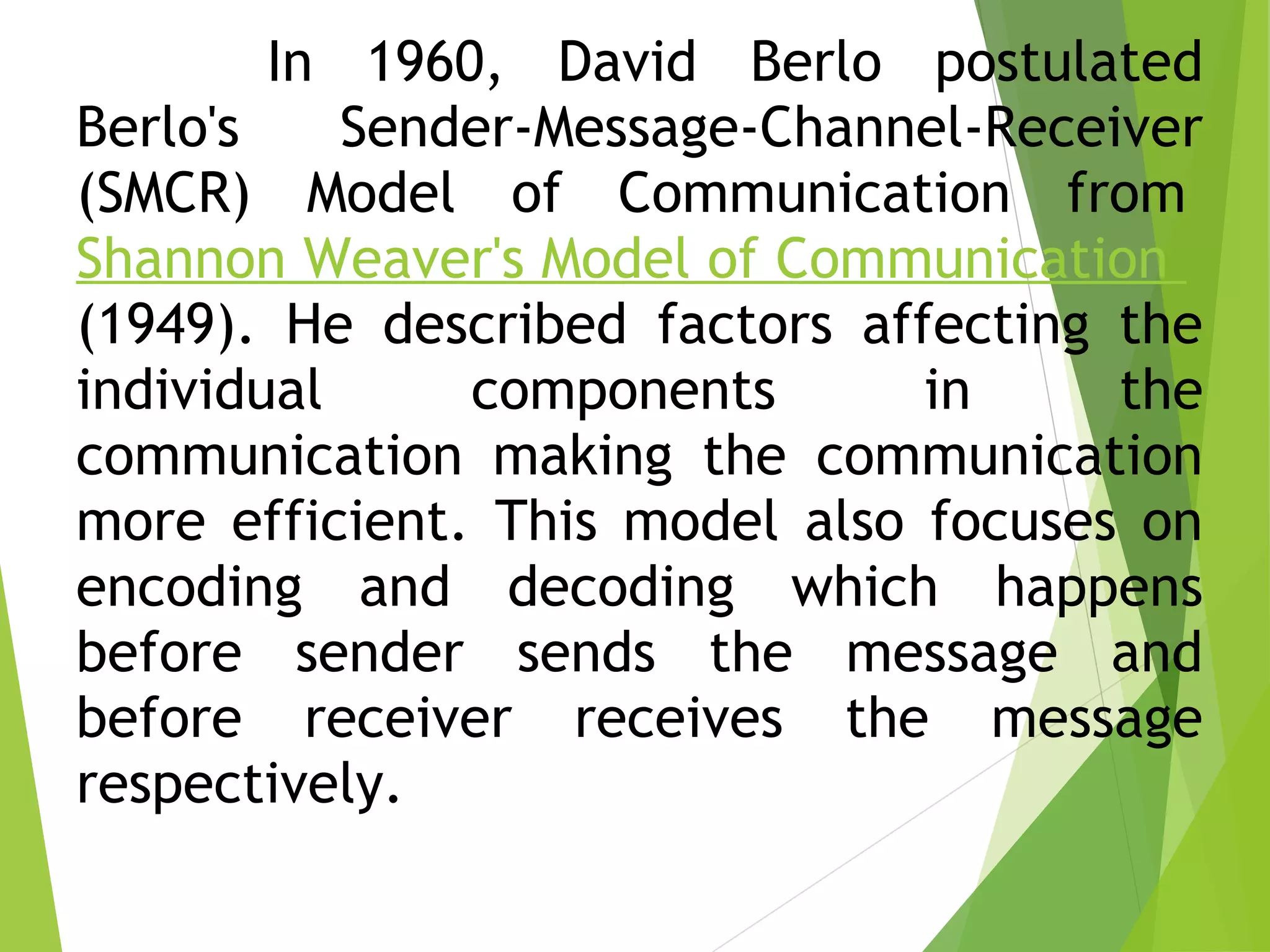 In 1960, David Berlo postulated
Berlo's Sender-Message-Channel-Receiver
(SMCR) Model of Communication from 
Shannon Weaver's Model of Communication 
(1949). He described factors affecting the
individual components in the
communication making the communication
more efficient. This model also focuses on
encoding and decoding which happens
before sender sends the message and
before receiver receives the message
respectively.
 