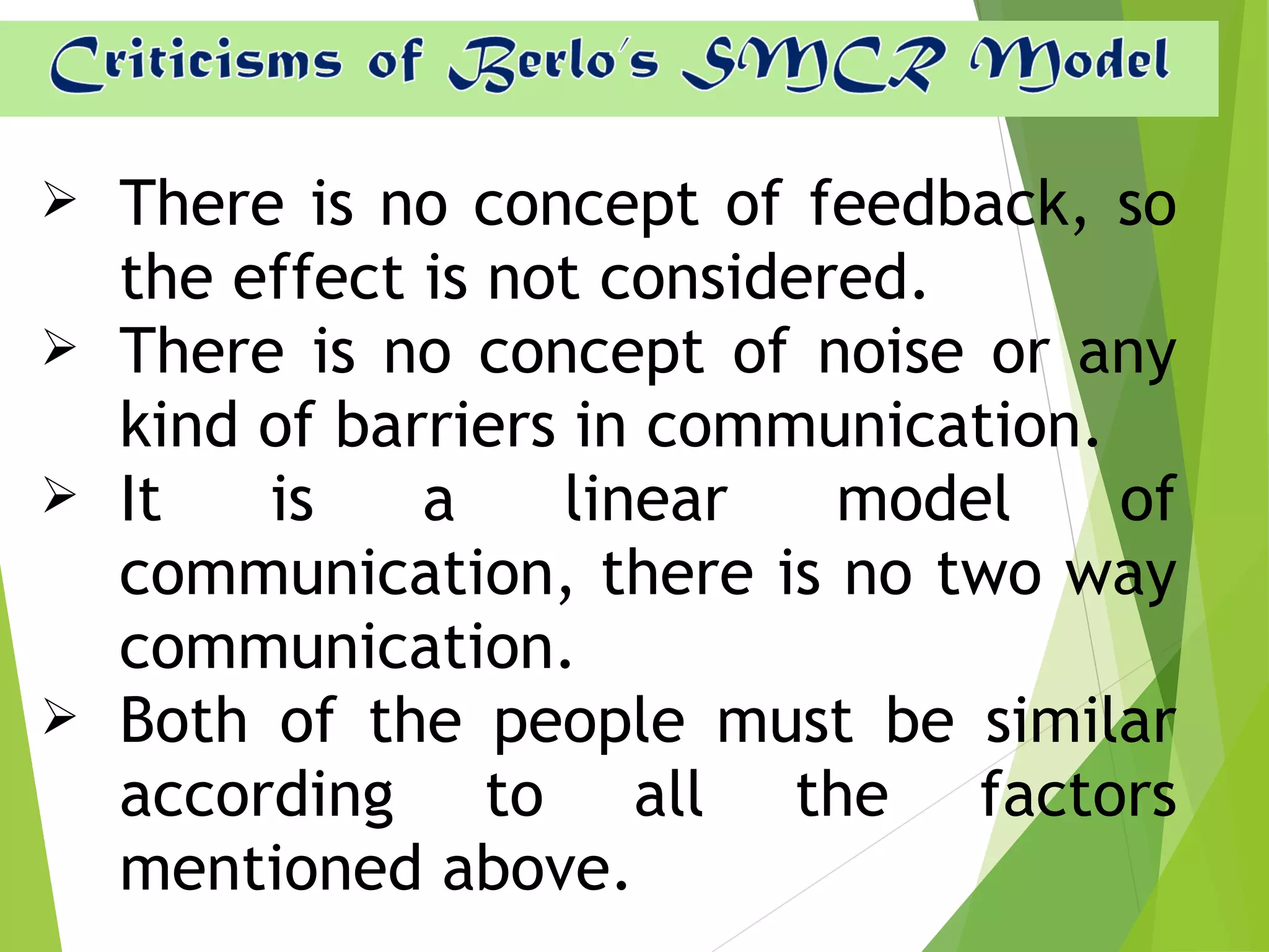  There is no concept of feedback, so
the effect is not considered.
 There is no concept of noise or any
kind of barriers in communication.
 It is a linear model of
communication, there is no two way
communication.
 Both of the people must be similar
according to all the factors
mentioned above.
 