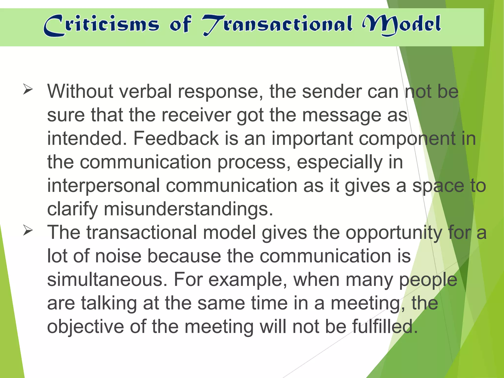  Without verbal response, the sender can not be
sure that the receiver got the message as
intended. Feedback is an important component in
the communication process, especially in
interpersonal communication as it gives a space to
clarify misunderstandings.
 The transactional model gives the opportunity for a
lot of noise because the communication is
simultaneous. For example, when many people
are talking at the same time in a meeting, the
objective of the meeting will not be fulfilled.
 