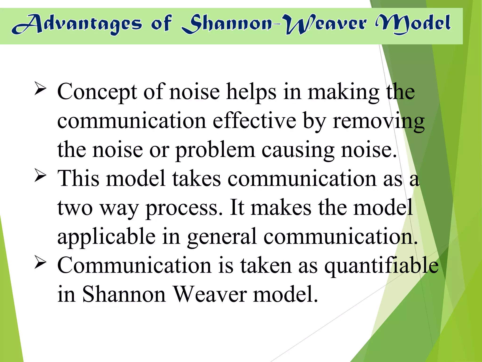  Concept of noise helps in making the
communication effective by removing
the noise or problem causing noise.
 This model takes communication as a
two way process. It makes the model
applicable in general communication.
 Communication is taken as quantifiable
in Shannon Weaver model.
 