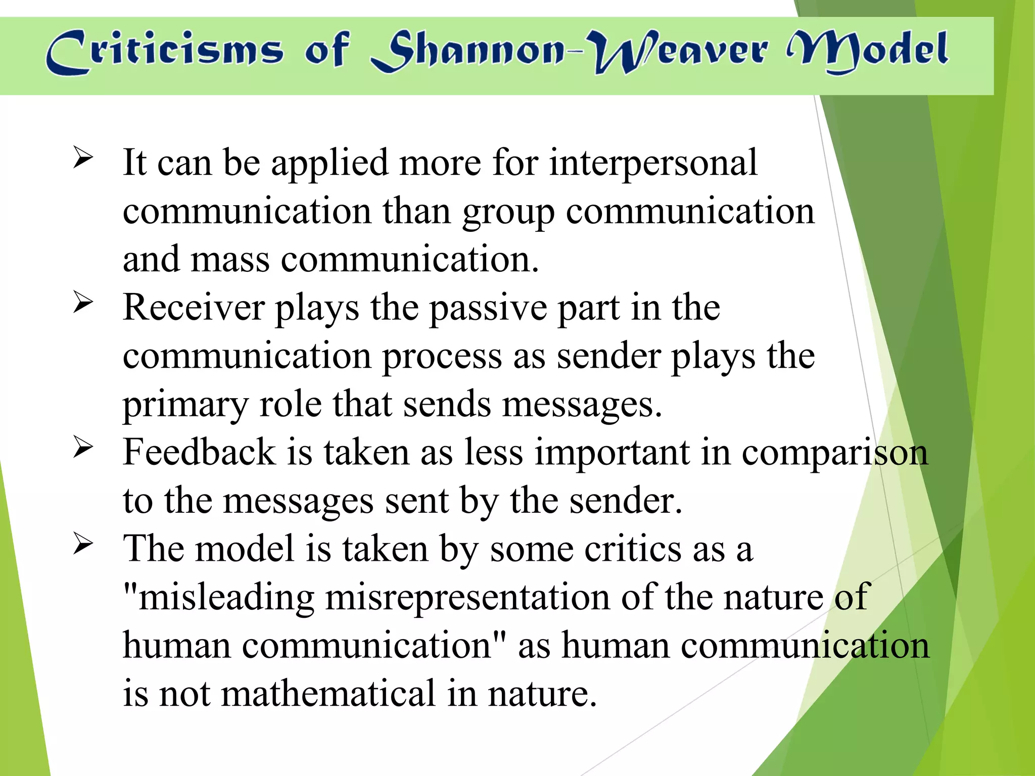  It can be applied more for interpersonal
communication than group communication
and mass communication.
 Receiver plays the passive part in the
communication process as sender plays the
primary role that sends messages.
 Feedback is taken as less important in comparison
to the messages sent by the sender.
 The model is taken by some critics as a
"misleading misrepresentation of the nature of
human communication" as human communication
is not mathematical in nature.
 