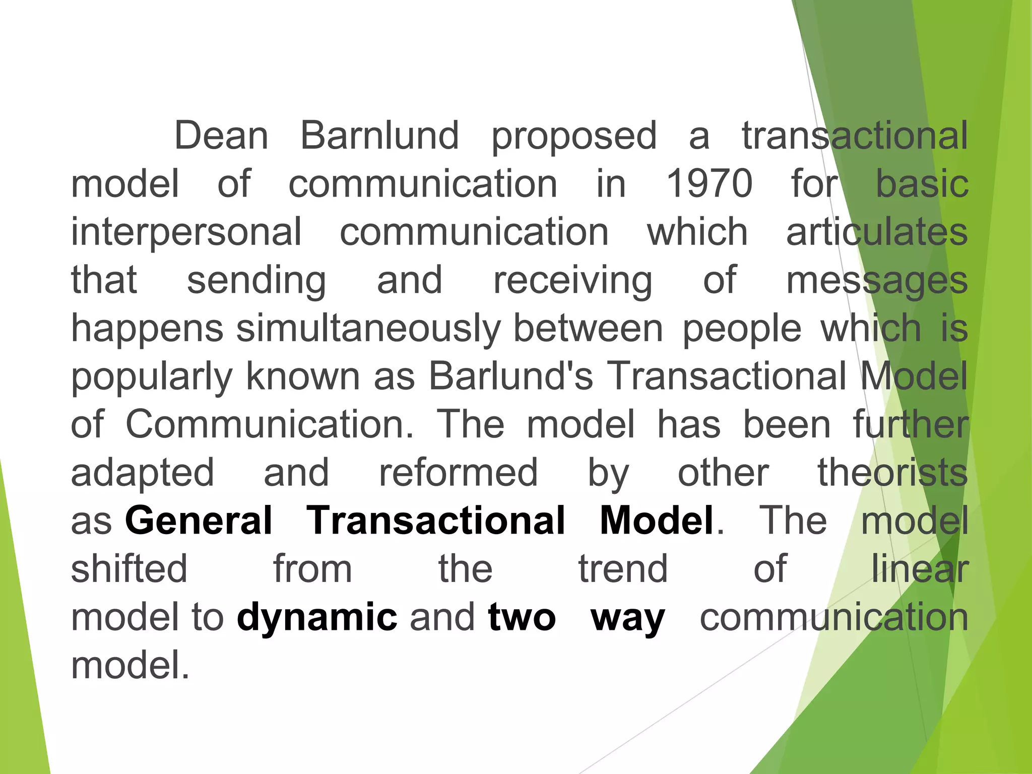 Dean Barnlund proposed a transactional
model of communication in 1970 for basic
interpersonal communication which articulates
that sending and receiving of messages
happens simultaneously between people which is
popularly known as Barlund's Transactional Model
of Communication. The model has been further
adapted and reformed by other theorists
as General  Transactional  Model. The model
shifted from the trend of linear
model to dynamic and two  way  communication
model.
 