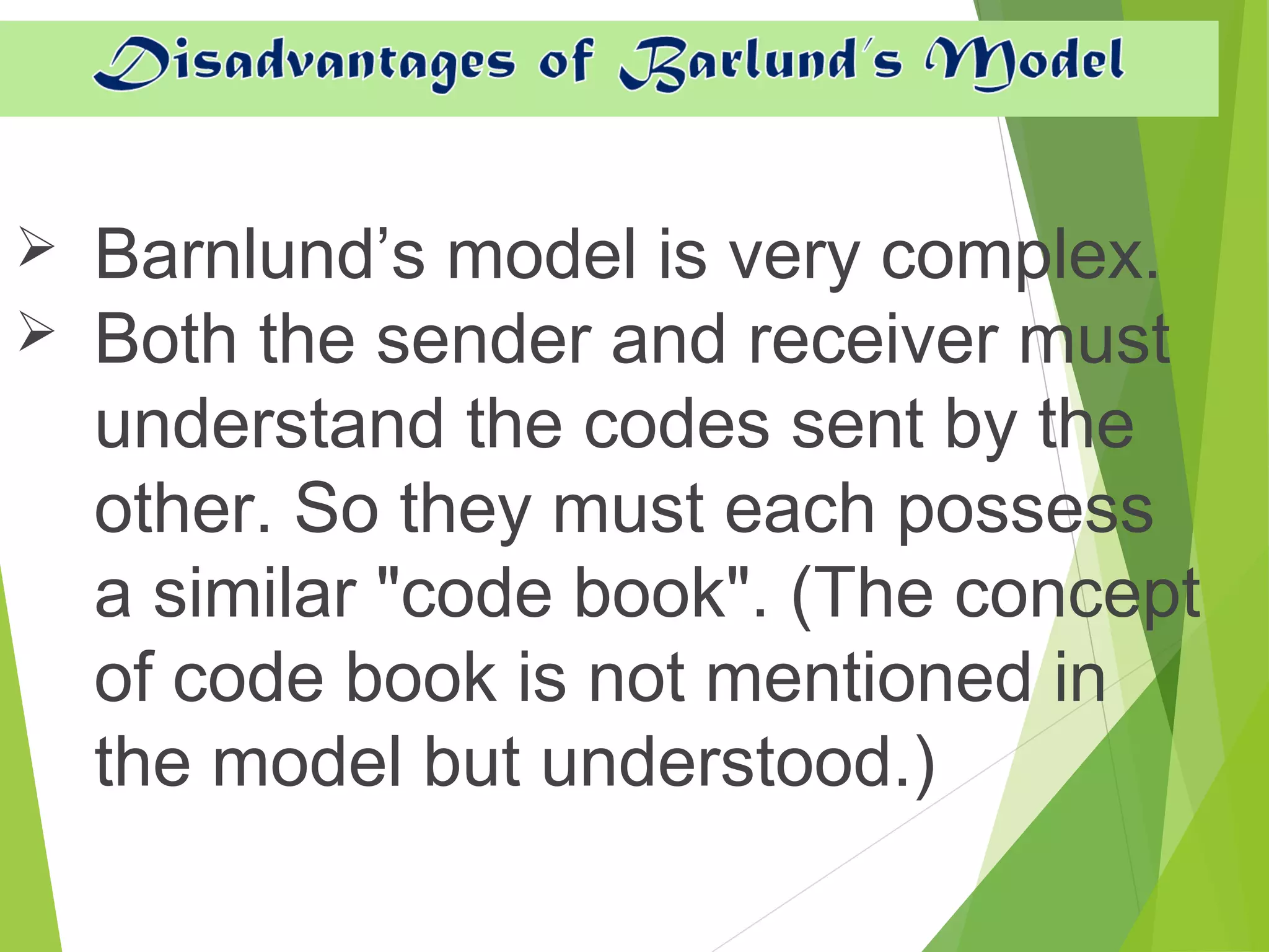  Barnlund’s model is very complex.
 Both the sender and receiver must
understand the codes sent by the
other. So they must each possess
a similar "code book". (The concept
of code book is not mentioned in
the model but understood.)
 