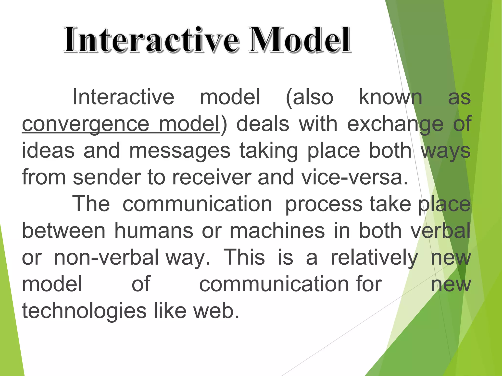 Interactive model (also known as
convergence model) deals with exchange of
ideas and messages taking place both ways
from sender to receiver and vice-versa.
The communication process take place
between humans or machines in both verbal
or non-verbal way. This is a relatively new
model of communication for new
technologies like web.
 