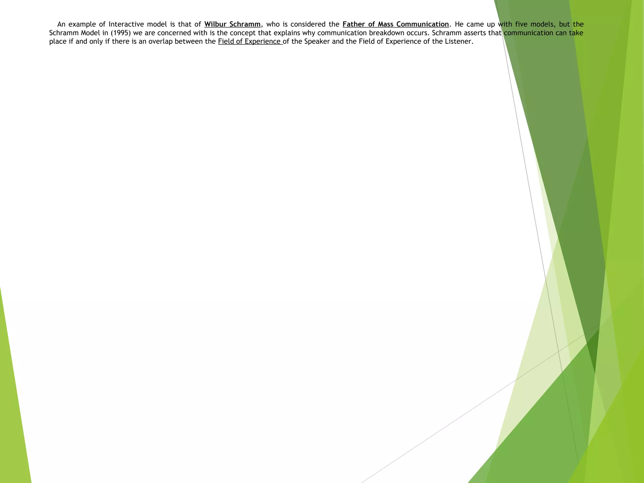 An example of Interactive model is that of Wilbur Schramm, who is considered the Father of Mass Communication. He came up with five models, but the
Schramm Model in (1995) we are concerned with is the concept that explains why communication breakdown occurs. Schramm asserts that communication can take
place if and only if there is an overlap between the Field of Experience of the Speaker and the Field of Experience of the Listener.
 