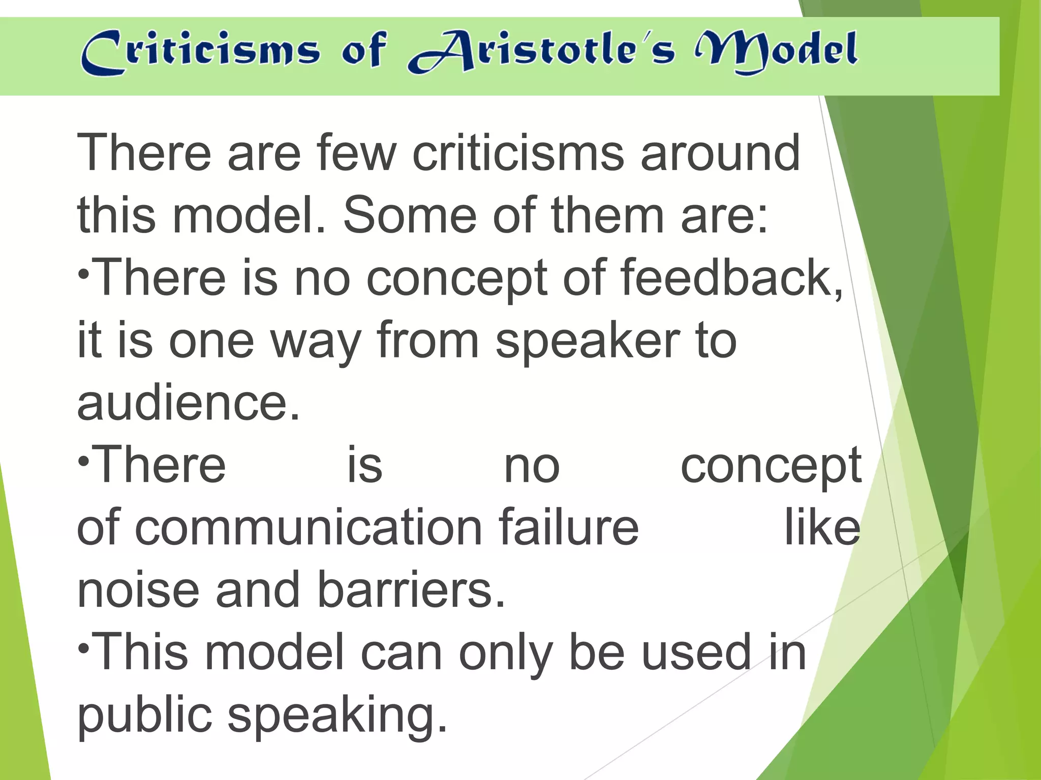 There are few criticisms around
this model. Some of them are:
•There is no concept of feedback,
it is one way from speaker to
audience.
•There is no concept
of communication failure like
noise and barriers.
•This model can only be used in
public speaking.
 