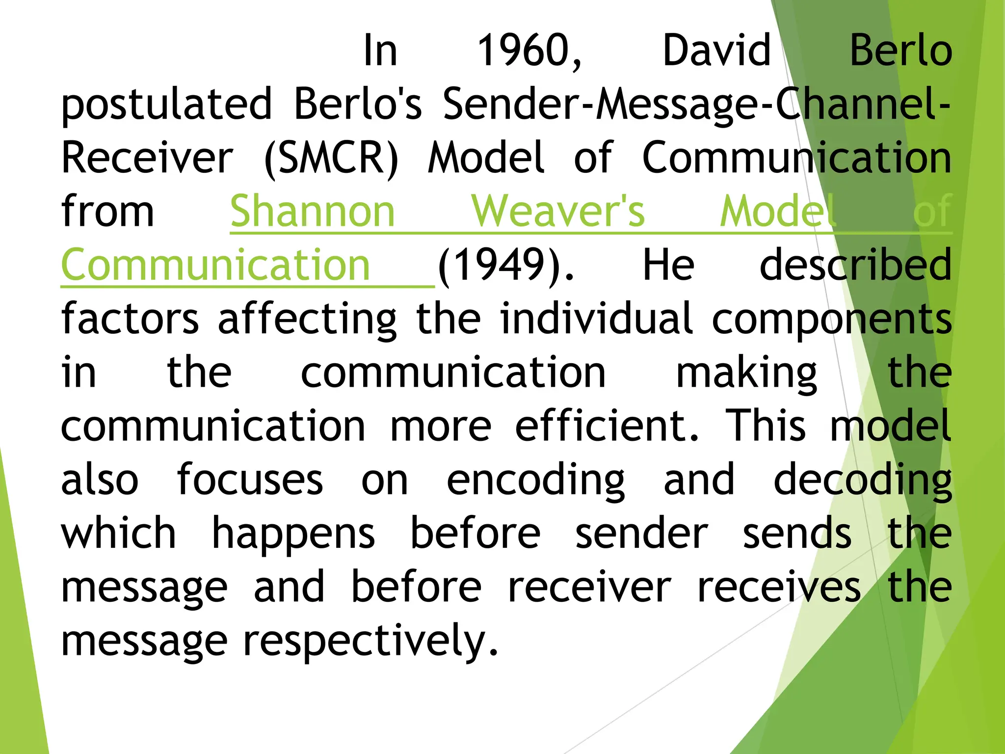 In 1960, David Berlo
postulated Berlo's Sender-Message-Channel-
Receiver (SMCR) Model of Communication
from Shannon Weaver's Model of
Communication (1949). He described
factors affecting the individual components
in the communication making the
communication more efficient. This model
also focuses on encoding and decoding
which happens before sender sends the
message and before receiver receives the
message respectively.
 