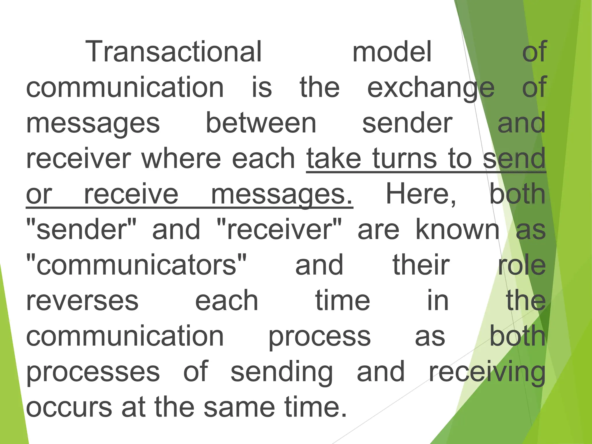Transactional model of
communication is the exchange of
messages between sender and
receiver where each take turns to send
or receive messages. Here, both
"sender" and "receiver" are known as
"communicators" and their role
reverses each time in the
communication process as both
processes of sending and receiving
occurs at the same time.
 