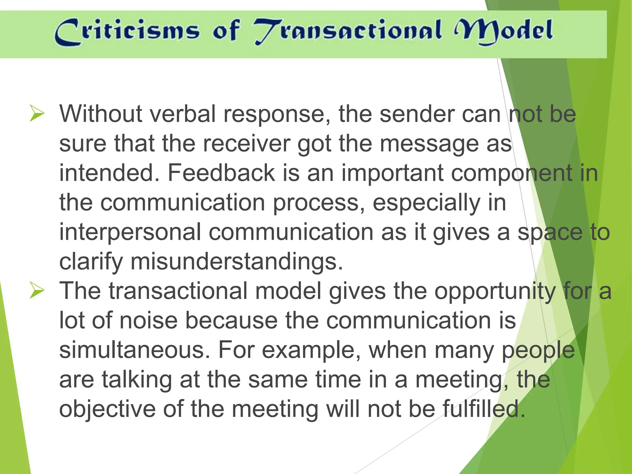  Without verbal response, the sender can not be
sure that the receiver got the message as
intended. Feedback is an important component in
the communication process, especially in
interpersonal communication as it gives a space to
clarify misunderstandings.
 The transactional model gives the opportunity for a
lot of noise because the communication is
simultaneous. For example, when many people
are talking at the same time in a meeting, the
objective of the meeting will not be fulfilled.
 