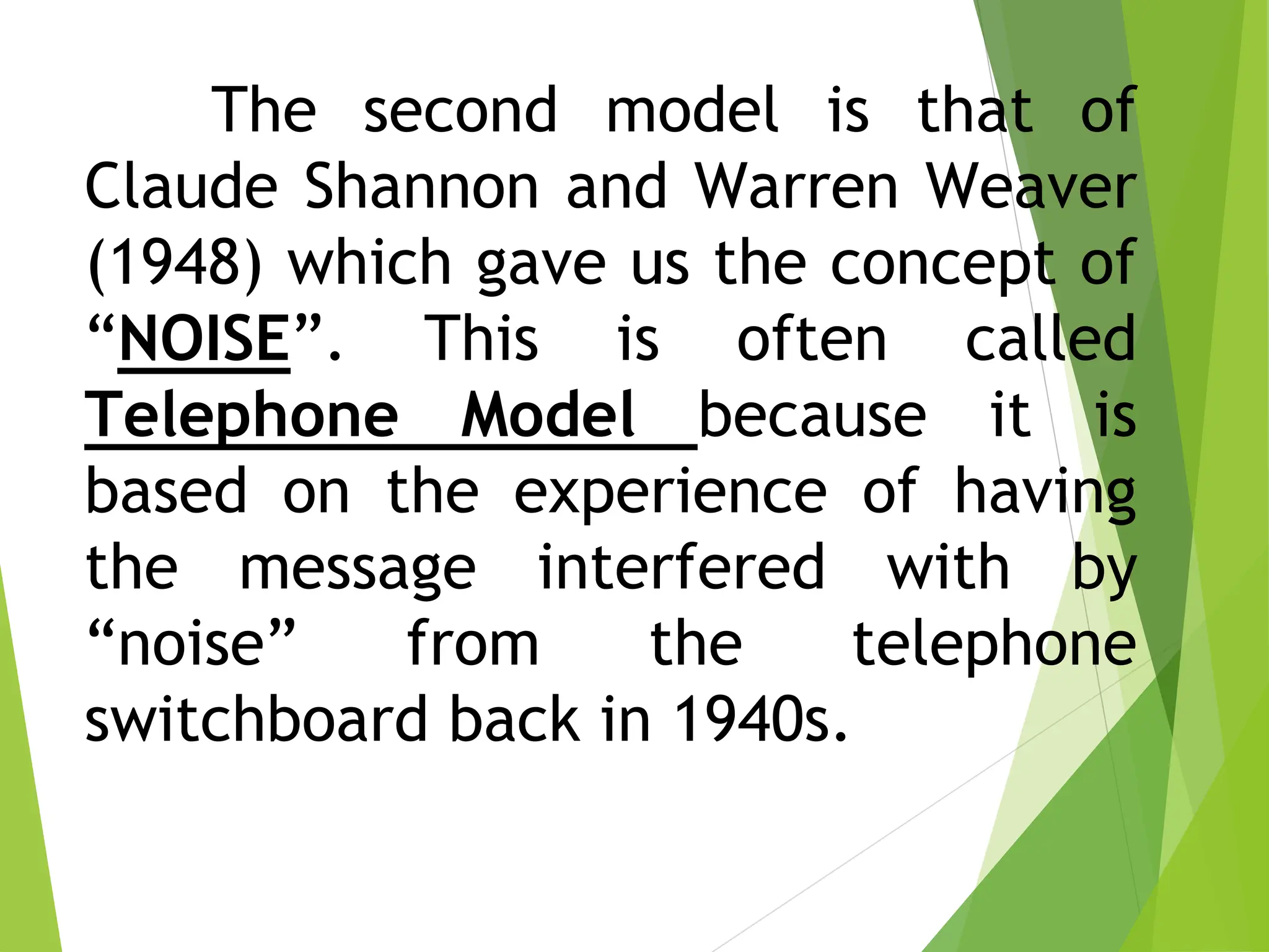 The second model is that of
Claude Shannon and Warren Weaver
(1948) which gave us the concept of
“NOISE”. This is often called
Telephone Model because it is
based on the experience of having
the message interfered with by
“noise” from the telephone
switchboard back in 1940s.
 