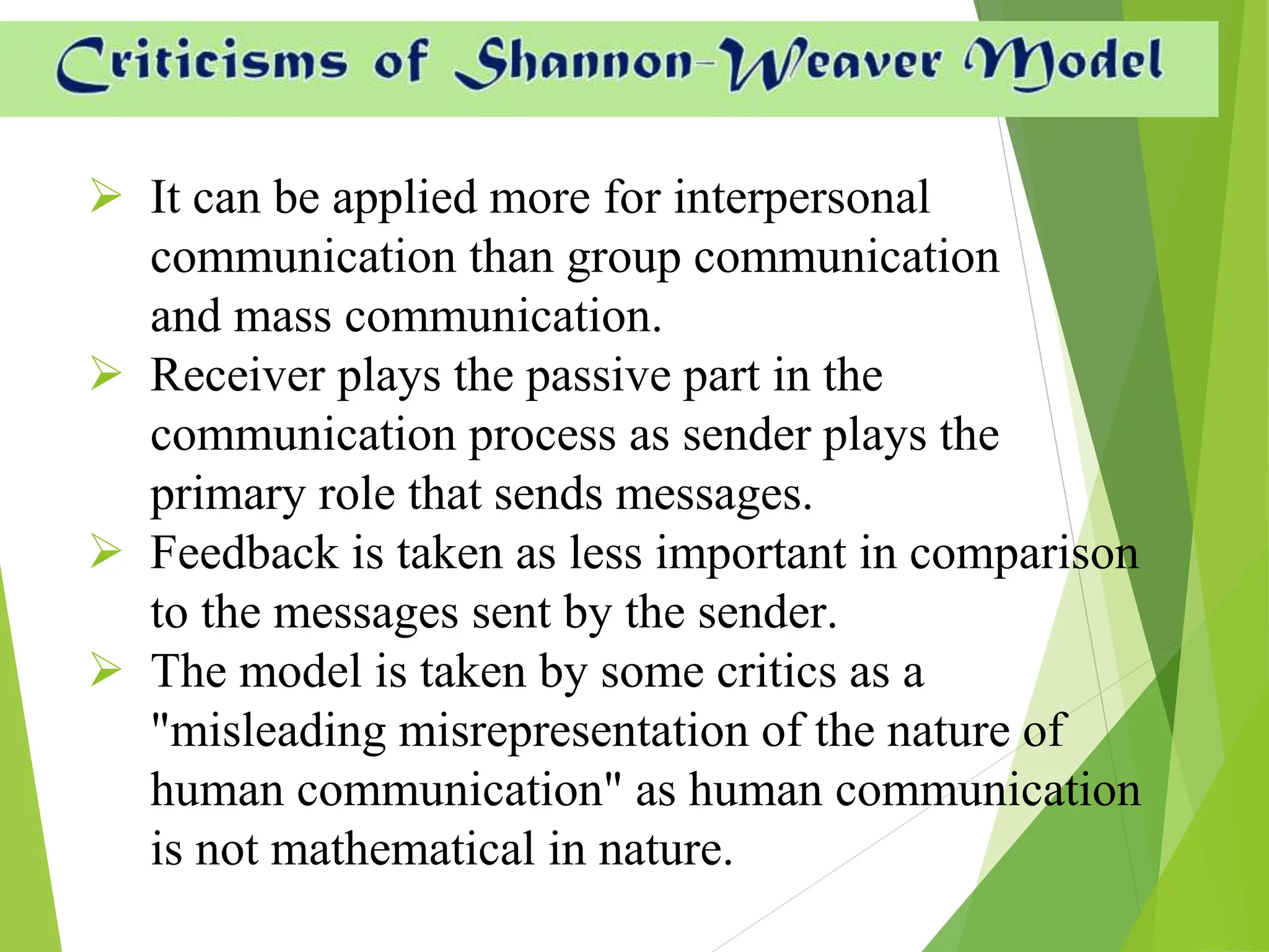  It can be applied more for interpersonal
communication than group communication
and mass communication.
 Receiver plays the passive part in the
communication process as sender plays the
primary role that sends messages.
 Feedback is taken as less important in comparison
to the messages sent by the sender.
 The model is taken by some critics as a
"misleading misrepresentation of the nature of
human communication" as human communication
is not mathematical in nature.
 