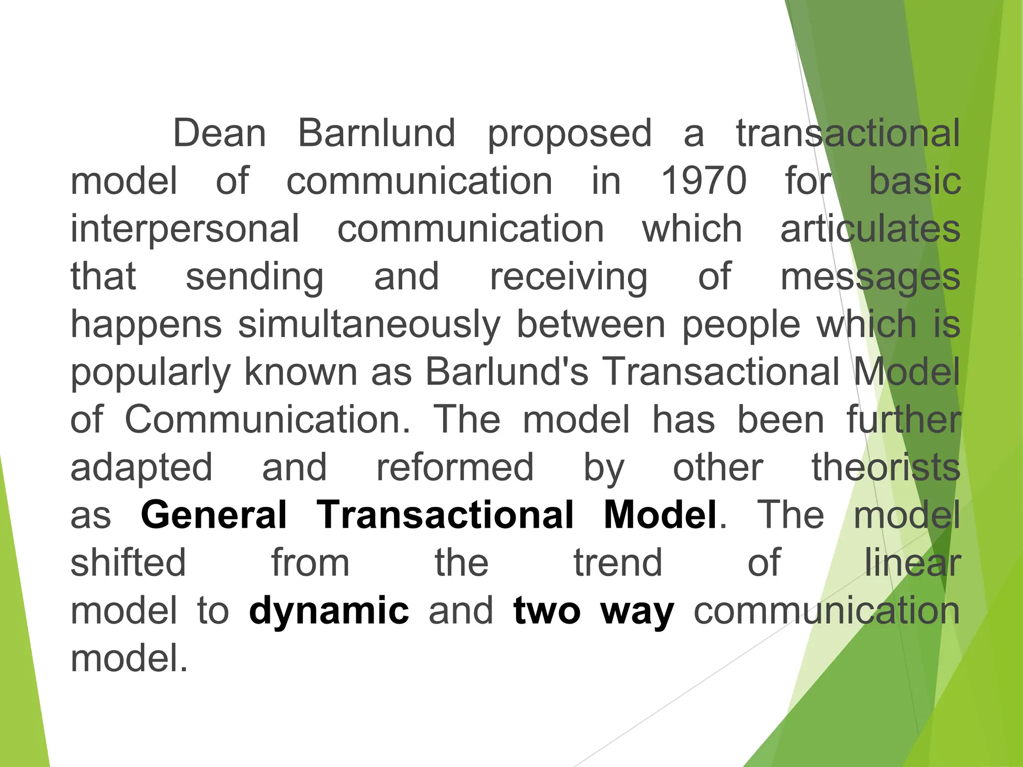 Dean Barnlund proposed a transactional
model of communication in 1970 for basic
interpersonal communication which articulates
that sending and receiving of messages
happens simultaneously between people which is
popularly known as Barlund's Transactional Model
of Communication. The model has been further
adapted and reformed by other theorists
as General Transactional Model. The model
shifted from the trend of linear
model to dynamic and two way communication
model.
 