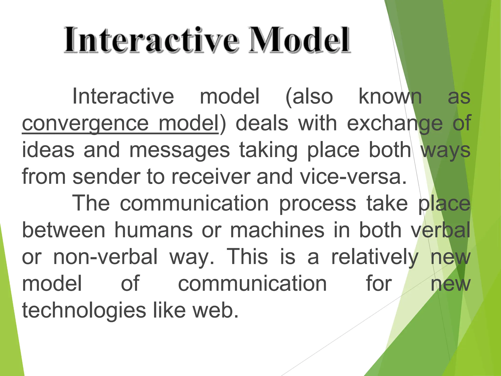 Interactive model (also known as
convergence model) deals with exchange of
ideas and messages taking place both ways
from sender to receiver and vice-versa.
The communication process take place
between humans or machines in both verbal
or non-verbal way. This is a relatively new
model of communication for new
technologies like web.
 