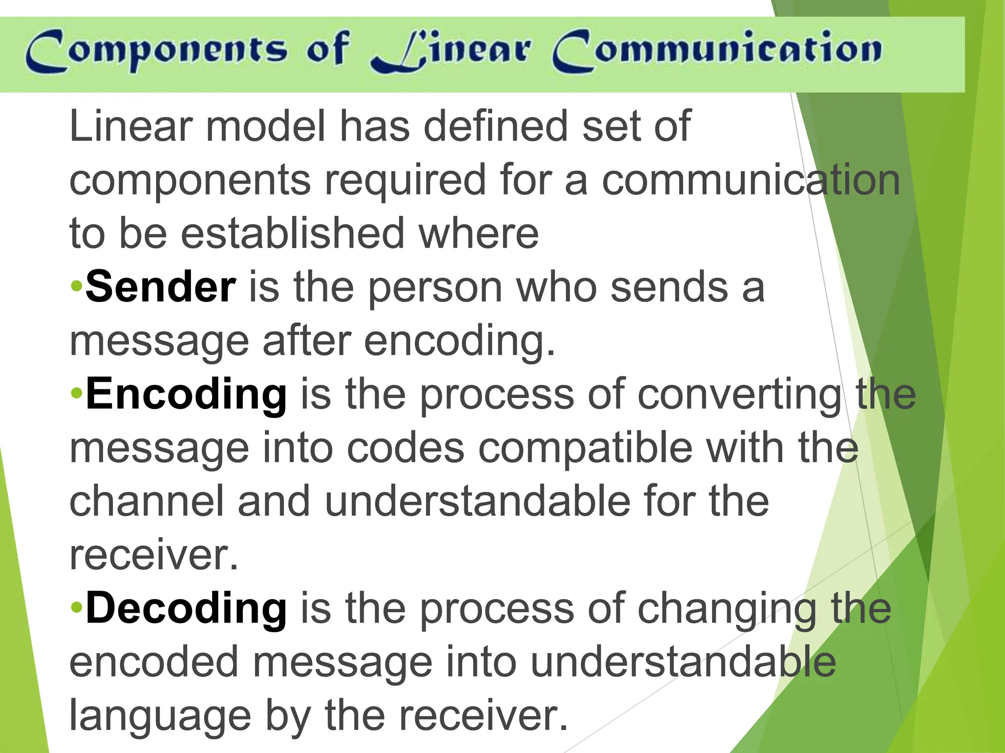 Linear model has defined set of
components required for a communication
to be established where
•Sender is the person who sends a
message after encoding.
•Encoding is the process of converting the
message into codes compatible with the
channel and understandable for the
receiver.
•Decoding is the process of changing the
encoded message into understandable
language by the receiver.
 
