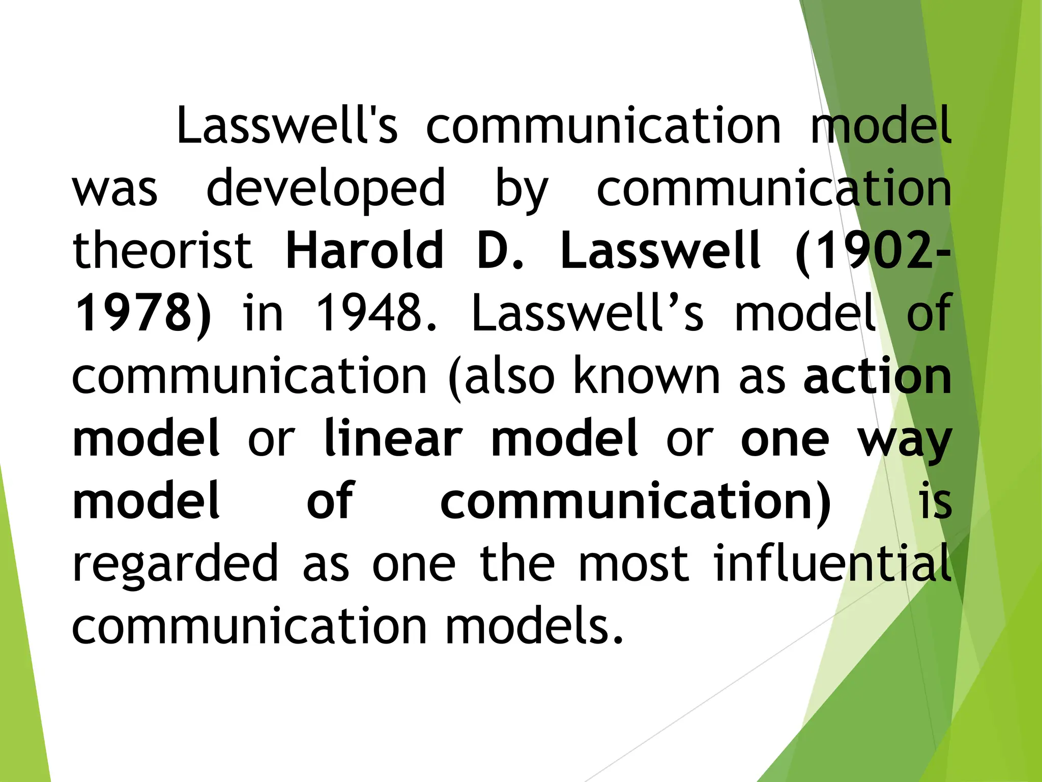 Lasswell's communication model
was developed by communication
theorist Harold D. Lasswell (1902-
1978) in 1948. Lasswell’s model of
communication (also known as action
model or linear model or one way
model of communication) is
regarded as one the most influential
communication models.
 