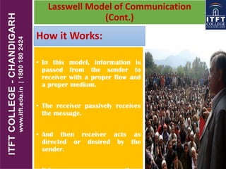 How it Works:
• In this model, information is
passed from the sender to
receiver with a proper flow and
a proper medium.
• The receiver passively receives
the message.
• And then receiver acts as
directed or desired by the
sender.
Lasswell Model of Communication
(Cont.)
 