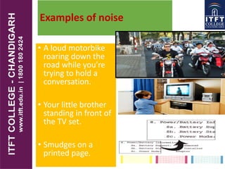 Examples of noise
• A loud motorbike
roaring down the
road while you’re
trying to hold a
conversation.
• Your little brother
standing in front of
the TV set.
• Smudges on a
printed page.
 