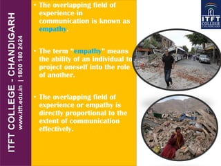 • The overlapping field of
experience in
communication is known as
empathy.
• The term “empathy” means
the ability of an individual to
project oneself into the role
of another.
• The overlapping field of
experience or empathy is
directly proportional to the
extent of communication
effectively.
 