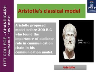 Aristotle’s classical model
Aristotle
Aristotle proposed
model before 300 B.C
who found the
importance of audience
role in communication
chain in his
communication model.
 