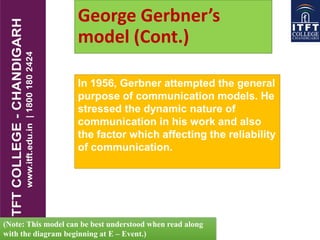 George Gerbner’s
model (Cont.)
In 1956, Gerbner attempted the general
purpose of communication models. He
stressed the dynamic nature of
communication in his work and also
the factor which affecting the reliability
of communication.
(Note: This model can be best understood when read along
with the diagram beginning at E – Event.)
 