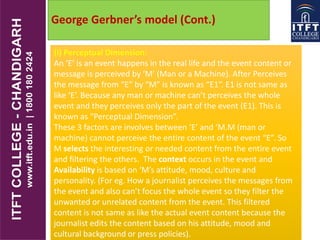 George Gerbner’s model (Cont.)
(i) Perceptual Dimension:
An ‘E’ is an event happens in the real life and the event content or
message is perceived by ‘M’ (Man or a Machine). After Perceives
the message from “E” by “M” is known as “E1”. E1 is not same as
like ‘E’. Because any man or machine can’t perceives the whole
event and they perceives only the part of the event (E1). This is
known as “Perceptual Dimension”.
These 3 factors are involves between ‘E’ and ‘M.M (man or
machine) cannot perceive the entire content of the event “E”. So
M selects the interesting or needed content from the entire event
and filtering the others. The context occurs in the event and
Availability is based on ‘M’s attitude, mood, culture and
personality. (For eg. How a journalist perceives the messages from
the event and also can’t focus the whole event so they filter the
unwanted or unrelated content from the event. This filtered
content is not same as like the actual event content because the
journalist edits the content based on his attitude, mood and
cultural background or press policies).
 